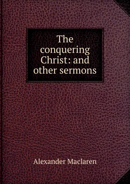 Обложка книги The conquering Christ: and other sermons, Alexander Maclaren