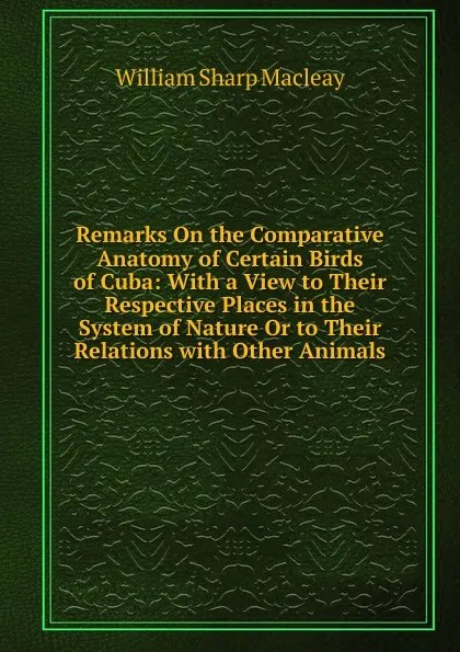 Обложка книги Remarks On the Comparative Anatomy of Certain Birds of Cuba: With a View to Their Respective Places in the System of Nature Or to Their Relations with Other Animals, William Sharp Macleay