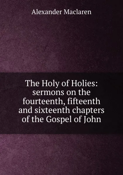 Обложка книги The Holy of Holies: sermons on the fourteenth, fifteenth and sixteenth chapters of the Gospel of John, Alexander Maclaren