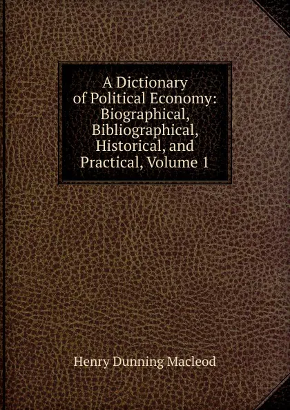 Обложка книги A Dictionary of Political Economy: Biographical, Bibliographical, Historical, and Practical, Volume 1, Henry Dunning Macleod