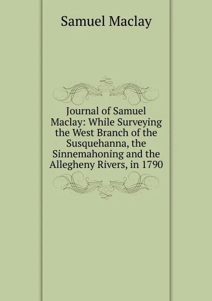 Обложка книги Journal of Samuel Maclay: While Surveying the West Branch of the Susquehanna, the Sinnemahoning and the Allegheny Rivers, in 1790, Samuel Maclay