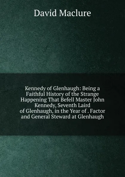 Обложка книги Kennedy of Glenhaugh: Being a Faithful History of the Strange Happening That Befell Master John Kennedy, Seventh Laird of Glenhaugh, in the Year of . Factor and General Steward at Glenhaugh, David Maclure