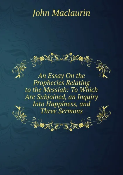 Обложка книги An Essay On the Prophecies Relating to the Messiah: To Which Are Subjoined, an Inquiry Into Happiness, and Three Sermons, John Maclaurin