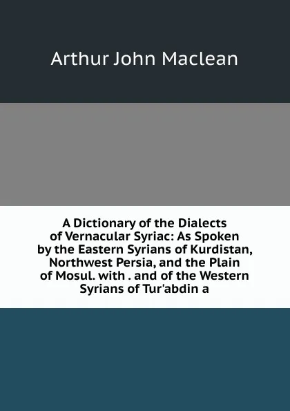 Обложка книги A Dictionary of the Dialects of Vernacular Syriac: As Spoken by the Eastern Syrians of Kurdistan, Northwest Persia, and the Plain of Mosul. with . and of the Western Syrians of Tur.abdin a, Arthur John Maclean