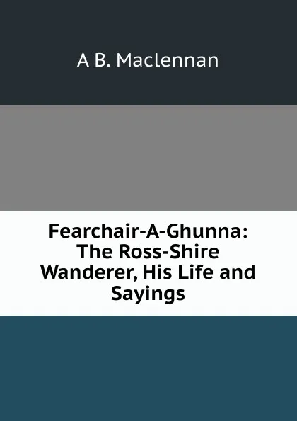 Обложка книги Fearchair-A-Ghunna: The Ross-Shire Wanderer, His Life and Sayings, A B. Maclennan