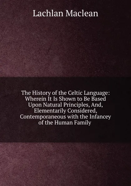 Обложка книги The History of the Celtic Language: Wherein It Is Shown to Be Based Upon Natural Principles, And, Elementarily Considered, Contemporaneous with the Infancey of the Human Family ., Lachlan Maclean