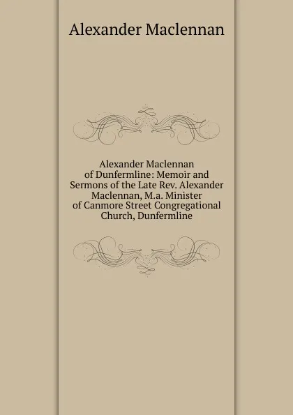 Обложка книги Alexander Maclennan of Dunfermline: Memoir and Sermons of the Late Rev. Alexander Maclennan, M.a. Minister of Canmore Street Congregational Church, Dunfermline, Alexander Maclennan
