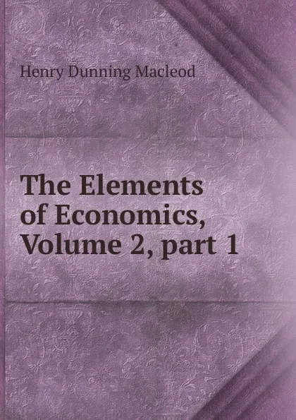 Обложка книги The Elements of Economics, Volume 2,.part 1, Henry Dunning Macleod