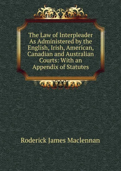 Обложка книги The Law of Interpleader As Administered by the English, Irish, American, Canadian and Australian Courts: With an Appendix of Statutes, Roderick James Maclennan