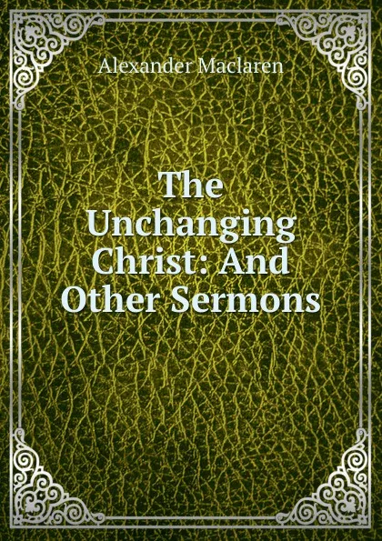 Обложка книги The Unchanging Christ: And Other Sermons, Alexander Maclaren