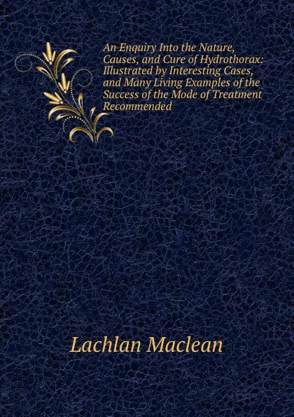 Обложка книги An Enquiry Into the Nature, Causes, and Cure of Hydrothorax: Illustrated by Interesting Cases, and Many Living Examples of the Success of the Mode of Treatment Recommended, Lachlan Maclean
