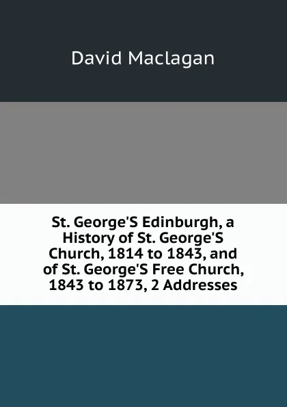 Обложка книги St. George.S Edinburgh, a History of St. George.S Church, 1814 to 1843, and of St. George.S Free Church, 1843 to 1873, 2 Addresses, David Maclagan