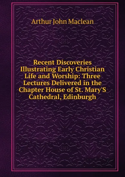 Обложка книги Recent Discoveries Illustrating Early Christian Life and Worship: Three Lectures Delivered in the Chapter House of St. Mary.S Cathedral, Edinburgh, Arthur John Maclean