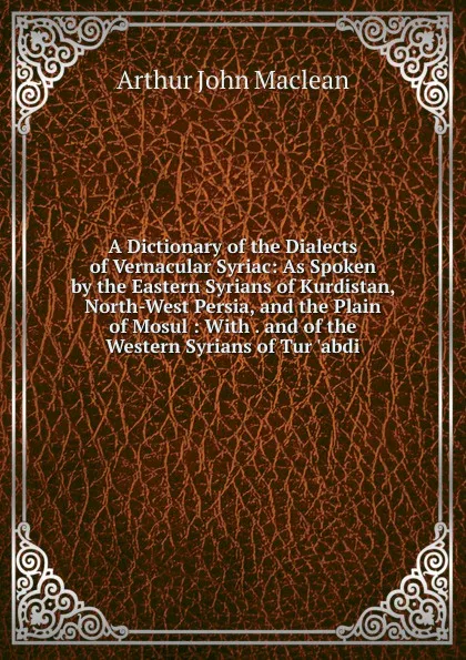 Обложка книги A Dictionary of the Dialects of Vernacular Syriac: As Spoken by the Eastern Syrians of Kurdistan, North-West Persia, and the Plain of Mosul : With . and of the Western Syrians of Tur .abdi, Arthur John Maclean