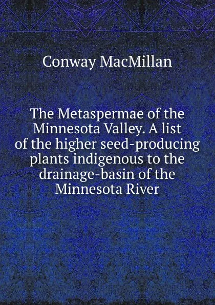 Обложка книги The Metaspermae of the Minnesota Valley. A list of the higher seed-producing plants indigenous to the drainage-basin of the Minnesota River, Conway MacMillan