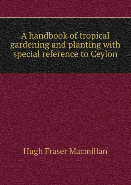 Обложка книги A handbook of tropical gardening and planting with special reference to Ceylon, Hugh Fraser Macmillan