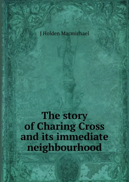 Обложка книги The story of Charing Cross and its immediate neighbourhood, J Holden Macmichael