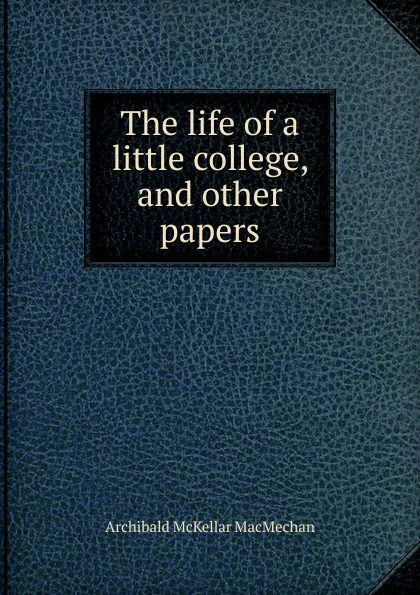 Обложка книги The life of a little college, and other papers, Archibald McKellar MacMechan