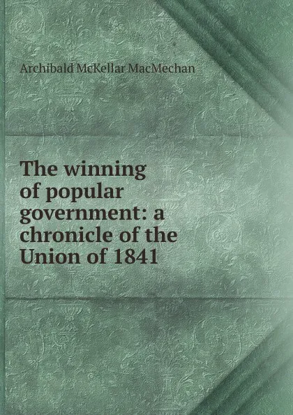 Обложка книги The winning of popular government: a chronicle of the Union of 1841, Archibald McKellar MacMechan