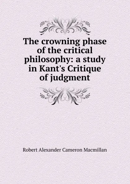Обложка книги The crowning phase of the critical philosophy: a study in Kant.s Critique of judgment, Robert Alexander Cameron Macmillan