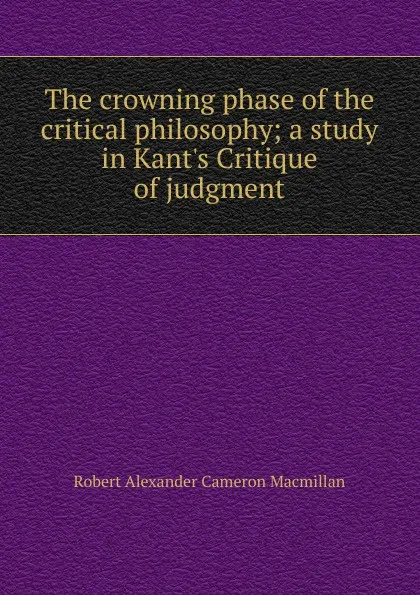 Обложка книги The crowning phase of the critical philosophy; a study in Kant.s Critique of judgment, Robert Alexander Cameron Macmillan