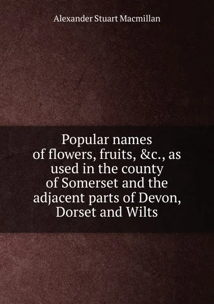 Обложка книги Popular names of flowers, fruits, .c., as used in the county of Somerset and the adjacent parts of Devon, Dorset and Wilts, Alexander Stuart Macmillan