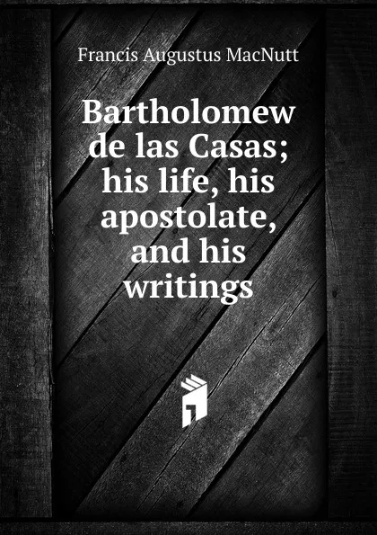 Обложка книги Bartholomew de las Casas; his life, his apostolate, and his writings, Francis Augustus MacNutt