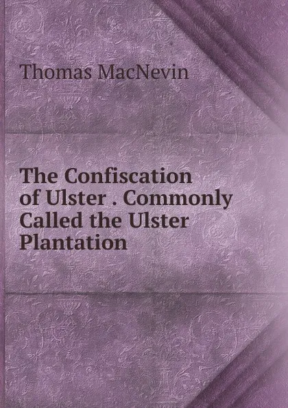 Обложка книги The Confiscation of Ulster . Commonly Called the Ulster Plantation, Thomas MacNevin