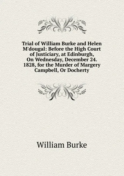 Обложка книги Trial of William Burke and Helen M.dougal: Before the High Court of Justiciary, at Edinburgh, On Wednesday, December 24. 1828, for the Murder of Margery Campbell, Or Docherty, William Burke