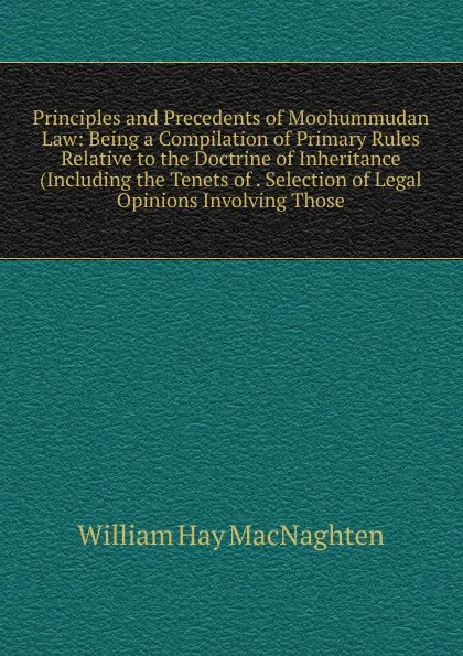 Обложка книги Principles and Precedents of Moohummudan Law: Being a Compilation of Primary Rules Relative to the Doctrine of Inheritance (Including the Tenets of . Selection of Legal Opinions Involving Those, William Hay Macnaghten