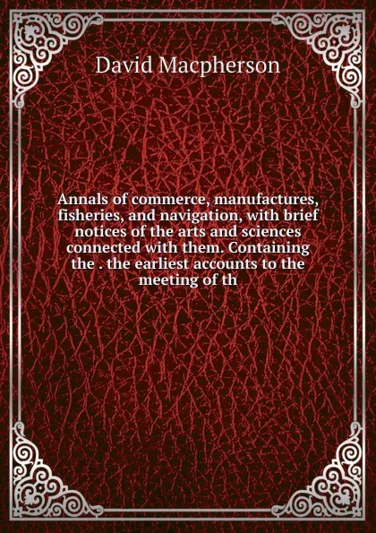 Обложка книги Annals of commerce, manufactures, fisheries, and navigation, with brief notices of the arts and sciences connected with them. Containing the . the earliest accounts to the meeting of th, David Macpherson