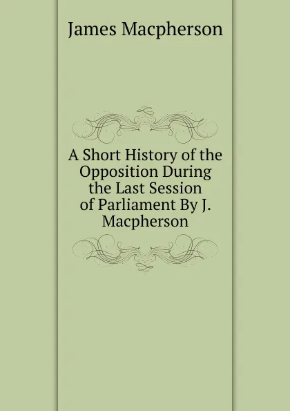 Обложка книги A Short History of the Opposition During the Last Session of Parliament By J. Macpherson., James Macpherson