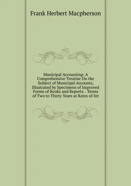 Обложка книги Municipal Accounting: A Comprehensive Treatise On the Subject of Municipal Accounts, Illustrated by Specimens of Improved Forms of Books and Reports. . Terms of Two to Thirty Years at Rates of Int, Frank Herbert MacPherson