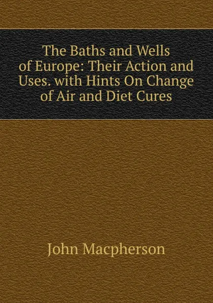 Обложка книги The Baths and Wells of Europe: Their Action and Uses. with Hints On Change of Air and Diet Cures, John Macpherson