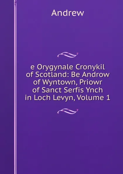 Обложка книги e Orygynale Cronykil of Scotland: Be Androw of Wyntown, Priowr of Sanct Serfis Ynch in Loch Levyn, Volume 1, Andrew