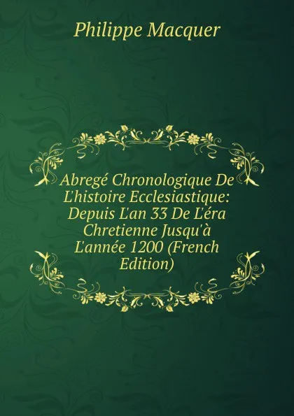 Обложка книги Abrege Chronologique De L.histoire Ecclesiastique: Depuis L.an 33 De L.era Chretienne Jusqu.a L.annee 1200 (French Edition), Philippe Macquer