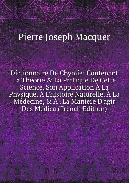 Обложка книги Dictionnaire De Chymie: Contenant La Theorie . La Pratique De Cette Science, Son Application A La Physique, A L.histoire Naturelle, A La Medecine, . A . La Maniere D.agir Des Medica (French Edition), Pierre Joseph Macquer