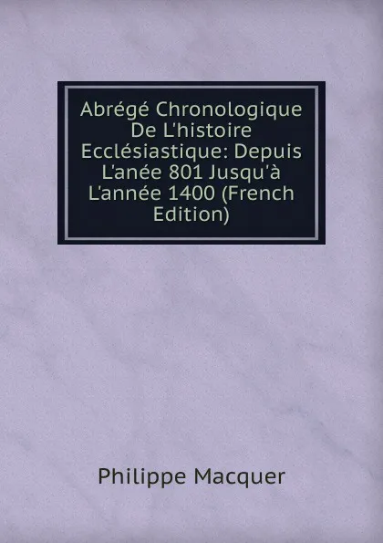 Обложка книги Abrege Chronologique De L.histoire Ecclesiastique: Depuis L.anee 801 Jusqu.a L.annee 1400 (French Edition), Philippe Macquer