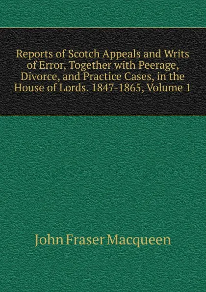 Обложка книги Reports of Scotch Appeals and Writs of Error, Together with Peerage, Divorce, and Practice Cases, in the House of Lords. 1847-1865, Volume 1, John Fraser Macqueen