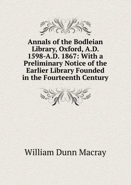 Обложка книги Annals of the Bodleian Library, Oxford, A.D. 1598-A.D. 1867: With a Preliminary Notice of the Earlier Library Founded in the Fourteenth Century, William Dunn Macray