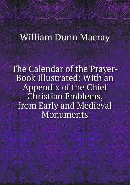 Обложка книги The Calendar of the Prayer-Book Illustrated: With an Appendix of the Chief Christian Emblems, from Early and Medieval Monuments, William Dunn Macray