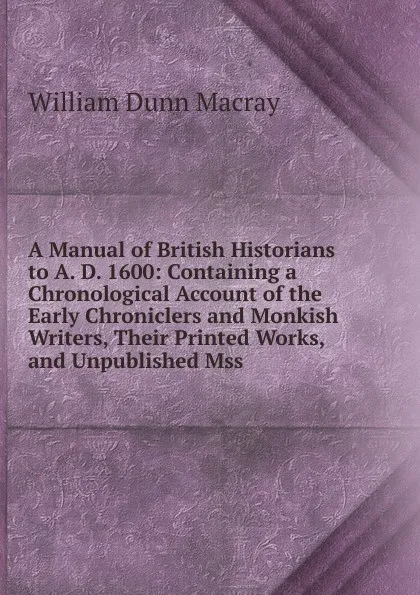 Обложка книги A Manual of British Historians to A. D. 1600: Containing a Chronological Account of the Early Chroniclers and Monkish Writers, Their Printed Works, and Unpublished Mss, William Dunn Macray