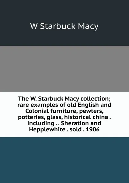 Обложка книги The W. Starbuck Macy collection; rare examples of old English and Colonial furniture, pewters, potteries, glass, historical china . including . . Sheration and Hepplewhite . sold . 1906, W Starbuck Macy