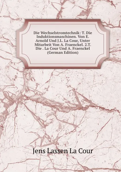 Обложка книги Die Wechselstromtechnik: T. Die Induktionsmaschinen. Von E. Arnold Und J.L. La Cour, Unter Mitarbeit Von A. Fraenckel. 2.T. Die . La Cour Und A. Fraenckel (German Edition), Jens Lassen La Cour