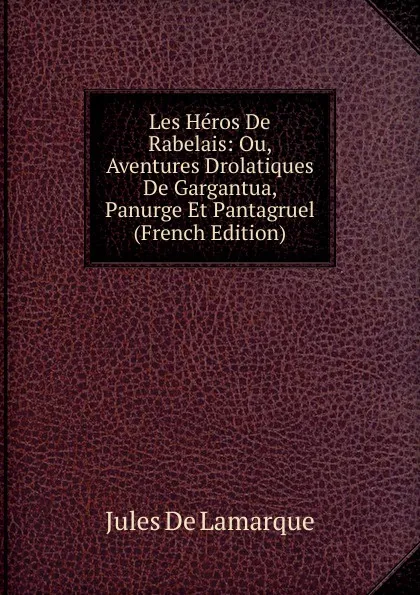 Обложка книги Les Heros De Rabelais: Ou, Aventures Drolatiques De Gargantua, Panurge Et Pantagruel (French Edition), Jules de Lamarque