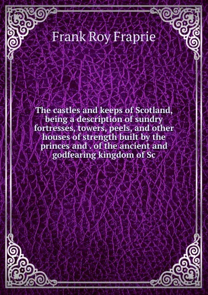 Обложка книги The castles and keeps of Scotland, being a description of sundry fortresses, towers, peels, and other houses of strength built by the princes and . of the ancient and godfearing kingdom of Sc, Frank Roy Fraprie