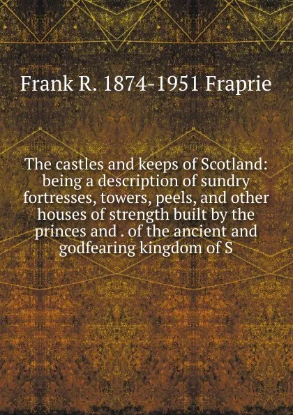 Обложка книги The castles and keeps of Scotland: being a description of sundry fortresses, towers, peels, and other houses of strength built by the princes and . of the ancient and godfearing kingdom of S, Frank R. 1874-1951 Fraprie