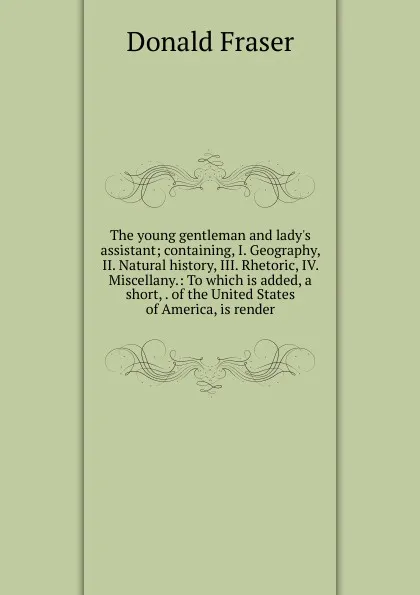 Обложка книги The young gentleman and lady.s assistant; containing, I. Geography, II. Natural history, III. Rhetoric, IV. Miscellany.: To which is added, a short, . of the United States of America, is render, Donald Fraser