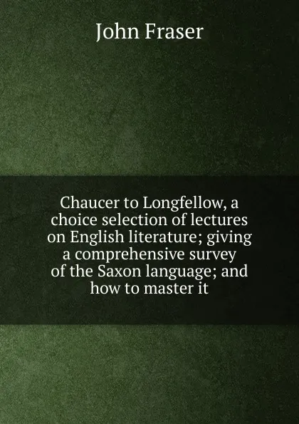 Обложка книги Chaucer to Longfellow, a choice selection of lectures on English literature; giving a comprehensive survey of the Saxon language; and how to master it, John Fraser