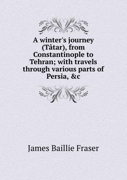 Обложка книги A winter.s journey (Tatar), from Constantinople to Tehran; with travels through various parts of Persia, .c, James Baillie Fraser